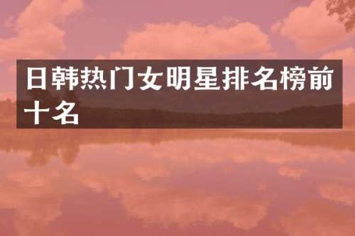 日韩热门女明星排名榜前十名