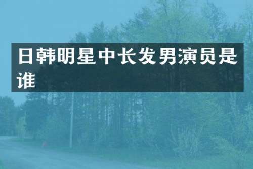 日韩明星中长发男演员是谁
