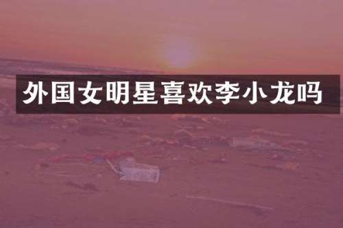 外国女明星喜欢李小龙吗