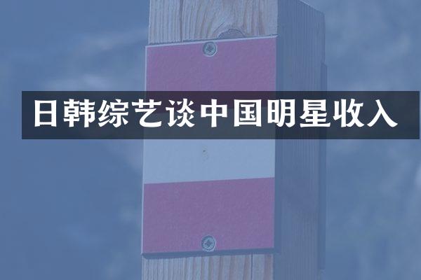 日韩综艺谈中国明星收入