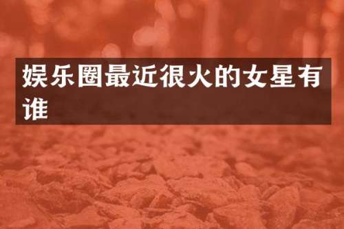 娱乐圈最近很火的女星有谁