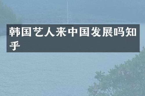 韩国艺人来中国发展吗知乎