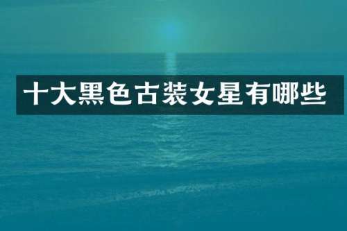 十大黑色古装女星有哪些