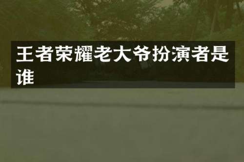 王者荣耀老大爷扮演者是谁