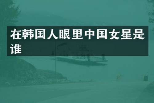 在韩国人眼里中国女星是谁