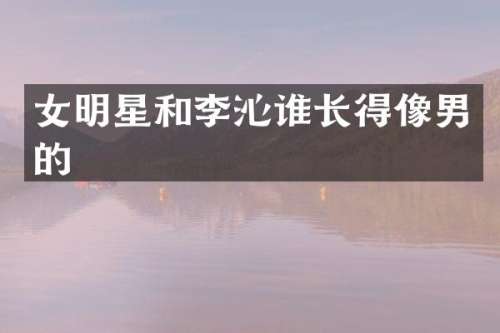 女明星和李沁谁长得像男的