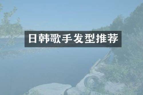 日韩歌手发型推荐