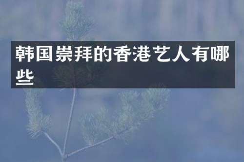 韩国崇拜的香港艺人有哪些