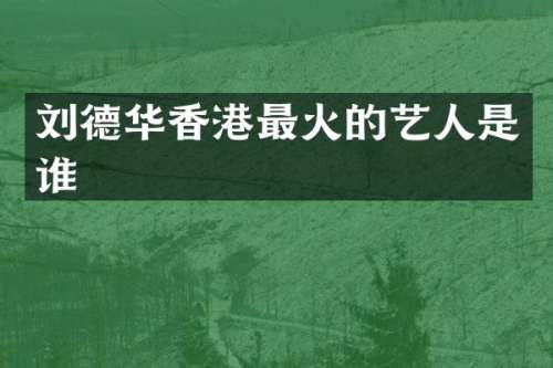 刘德华香港最火的艺人是谁