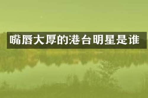 嘴唇大厚的港台明星是谁