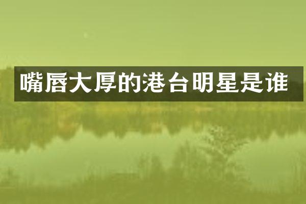 嘴唇大厚的港台明星是谁