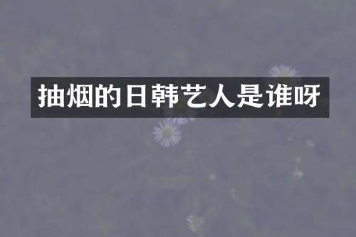 抽烟的日韩艺人是谁呀