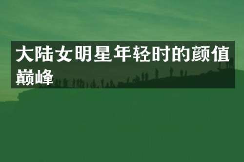 大陆女明星年轻时的颜值巅峰