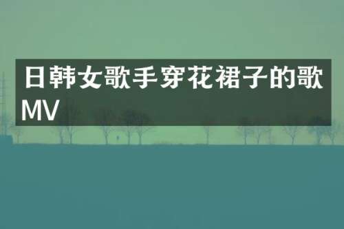 日韩女歌手穿花裙子的歌MV
