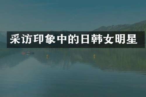 采访印象中的日韩女明星
