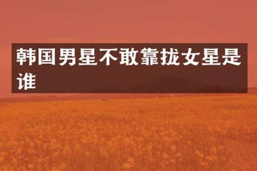 韩国男星不敢靠拢女星是谁