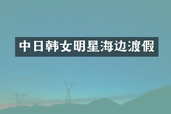 中日韩女明星海边渡假