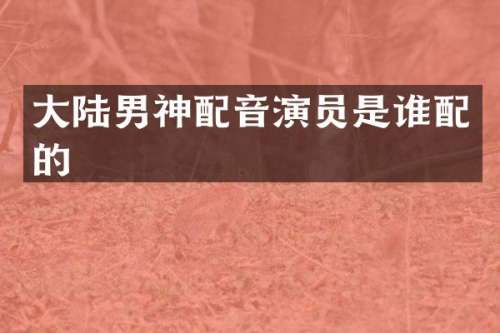 大陆男神配音演员是谁配的
