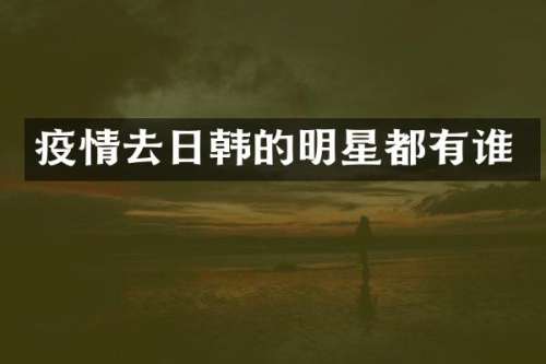 疫情去日韩的明星都有谁