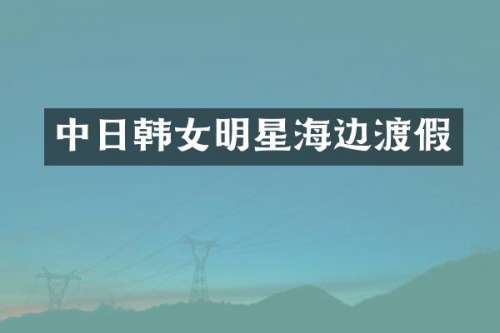 中日韩女明星海边渡假