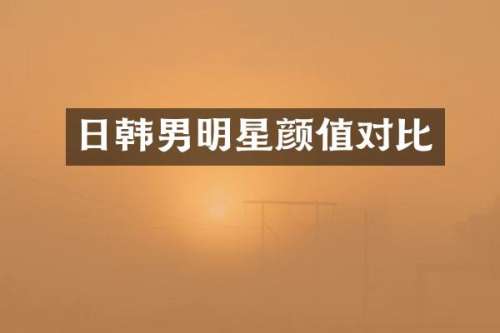 日韩男明星颜值对比