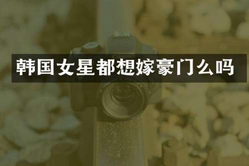 韩国女星都想嫁豪门么吗