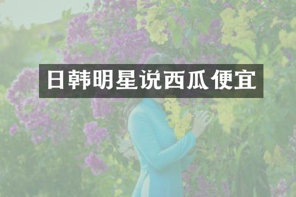 日韩明星说西瓜便宜
