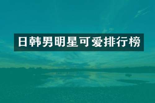 日韩男明星可爱排行榜