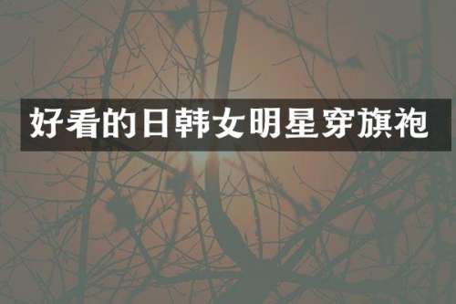 好看的日韩女明星穿旗袍