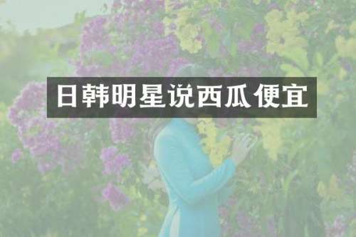 日韩明星说西瓜便宜