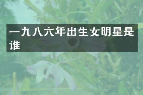 一九八六年出生女明星是谁