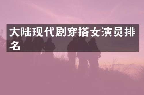 大陆现代剧穿搭女演员排名