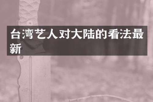 台湾艺人对大陆的看法最新