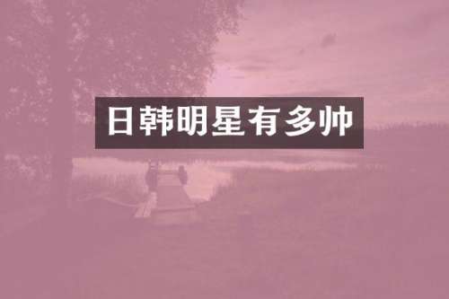 日韩明星有多帅