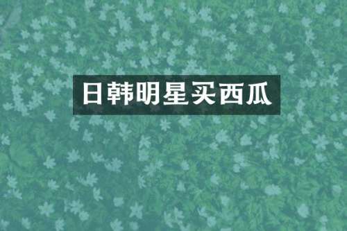 日韩明星买西瓜