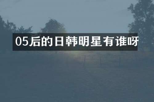 05后的日韩明星有谁呀