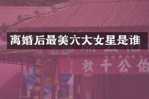 离婚后最美六大女星是谁