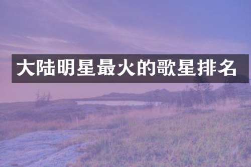 大陆明星最火的歌星排名