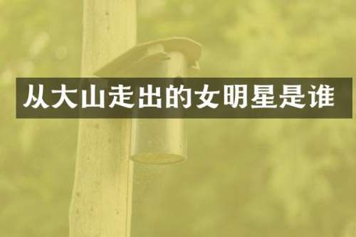 从大山走出的女明星是谁