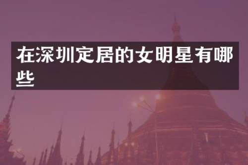 在深圳定居的女明星有哪些
