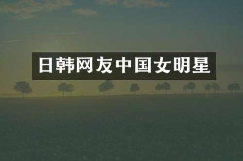 日韩网友中国女明星