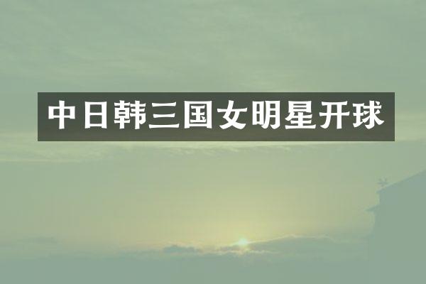 中日韩三国女明星开球