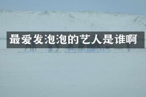 最爱发泡泡的艺人是谁啊