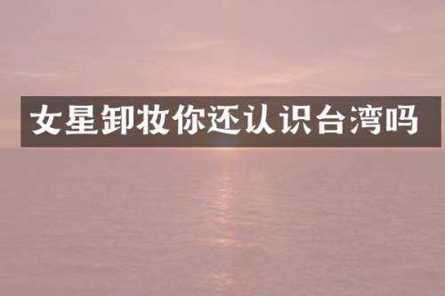 女星卸妆你还认识台湾吗