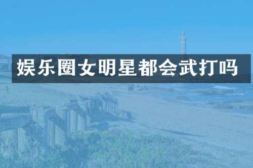 娱乐圈女明星都会武打吗