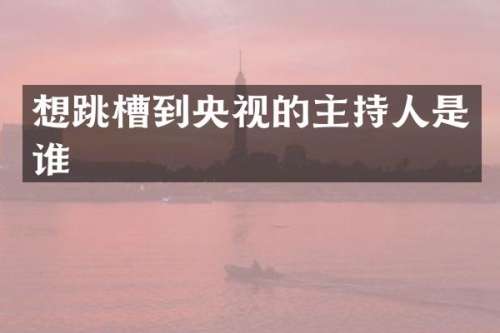 想跳槽到央视的主持人是谁
