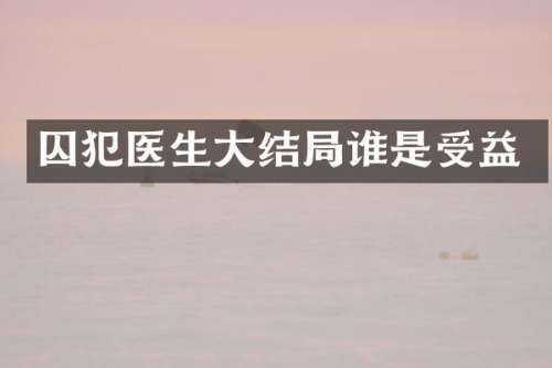 囚犯医生大结局谁是受益