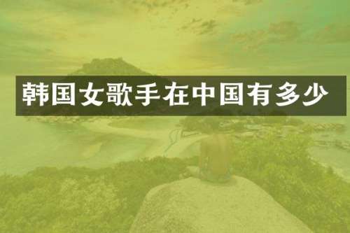 韩国女歌手在中国有多少
