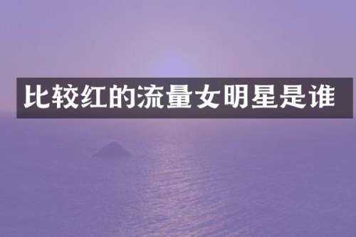 比较红的流量女明星是谁