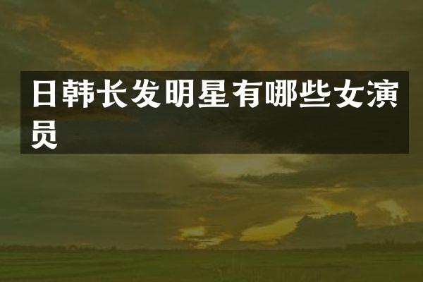 日韩长发明星有哪些女演员